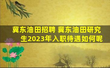 冀东油田招聘 冀东油田研究生2023年入职待遇如何呢